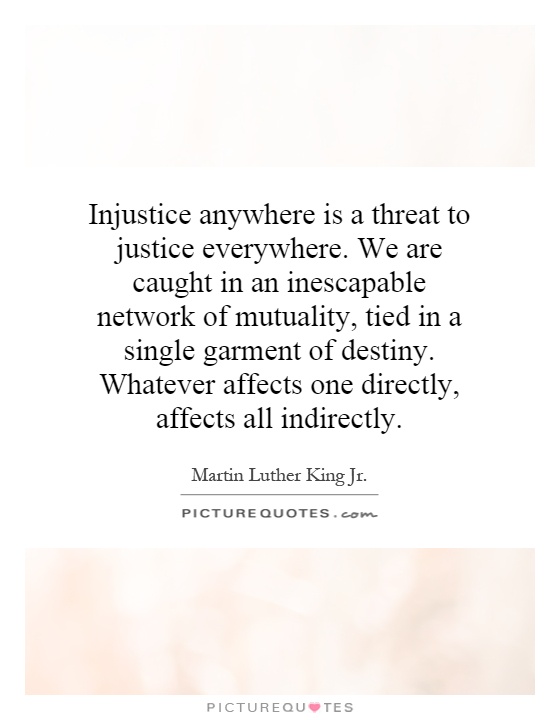 Injustice anywhere is a threat to justice everywhere. We are caught in an inescapable network of mutuality, tied in a single garment of destiny. Whatever affects one directly, affects all indirectly Picture Quote #1