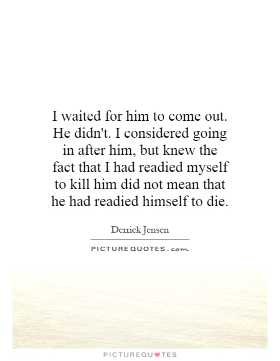 I waited for him to come out. He didn't. I considered going in after him, but knew the fact that I had readied myself to kill him did not mean that he had readied himself to die Picture Quote #1
