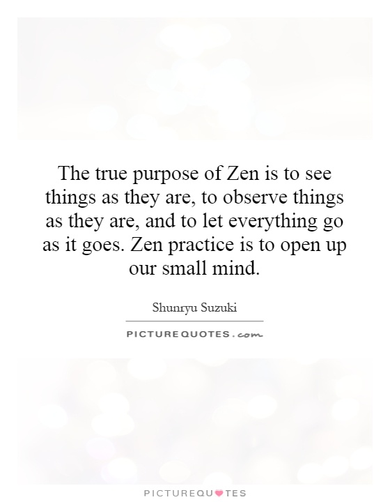 The true purpose of Zen is to see things as they are, to observe things as they are, and to let everything go as it goes. Zen practice is to open up our small mind Picture Quote #1
