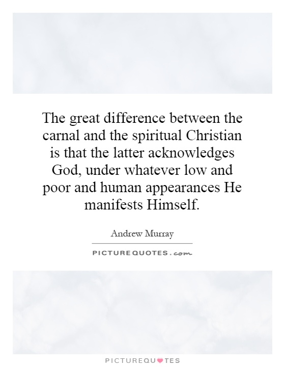 The great difference between the carnal and the spiritual Christian is that the latter acknowledges God, under whatever low and poor and human appearances He manifests Himself Picture Quote #1