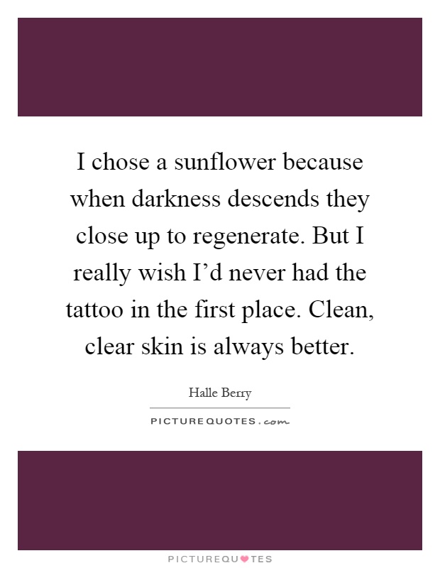 I chose a sunflower because when darkness descends they close up to regenerate. But I really wish I’d never had the tattoo in the first place. Clean, clear skin is always better Picture Quote #1