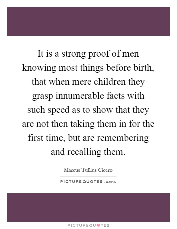 It is a strong proof of men knowing most things before birth, that when mere children they grasp innumerable facts with such speed as to show that they are not then taking them in for the first time, but are remembering and recalling them Picture Quote #1