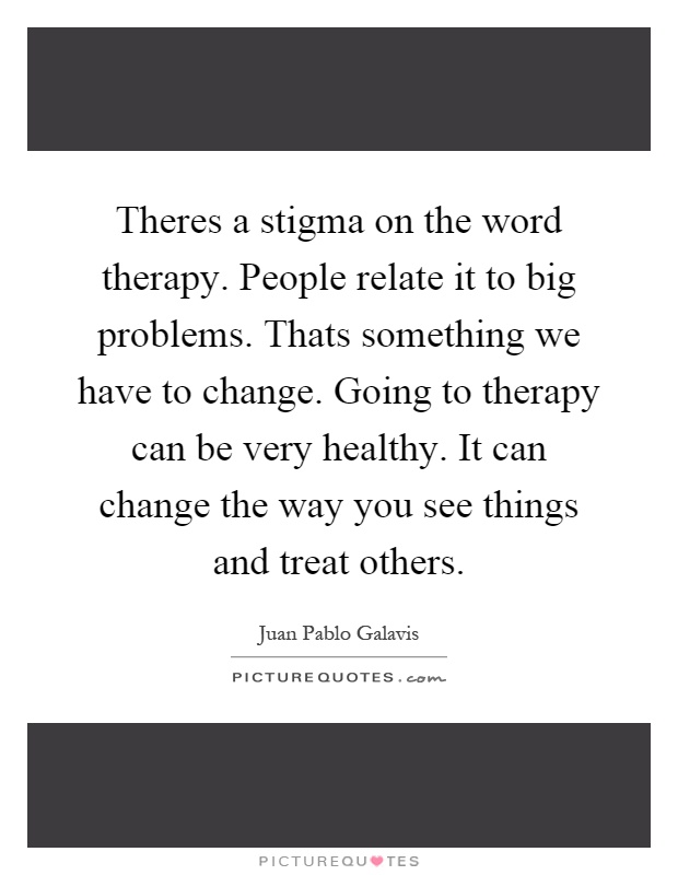 Theres a stigma on the word therapy. People relate it to big problems. Thats something we have to change. Going to therapy can be very healthy. It can change the way you see things and treat others Picture Quote #1