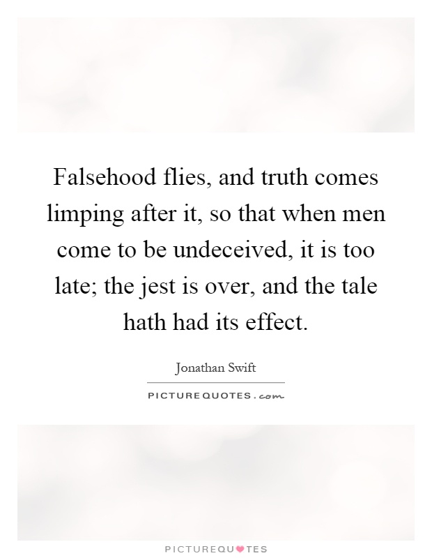 Falsehood flies, and truth comes limping after it, so that when men come to be undeceived, it is too late; the jest is over, and the tale hath had its effect Picture Quote #1