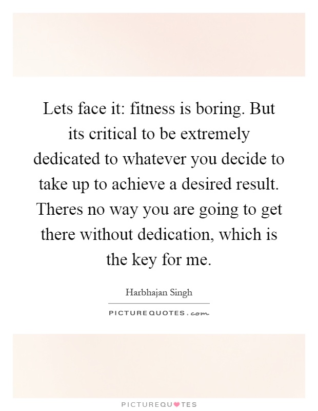Lets face it: fitness is boring. But its critical to be extremely dedicated to whatever you decide to take up to achieve a desired result. Theres no way you are going to get there without dedication, which is the key for me Picture Quote #1