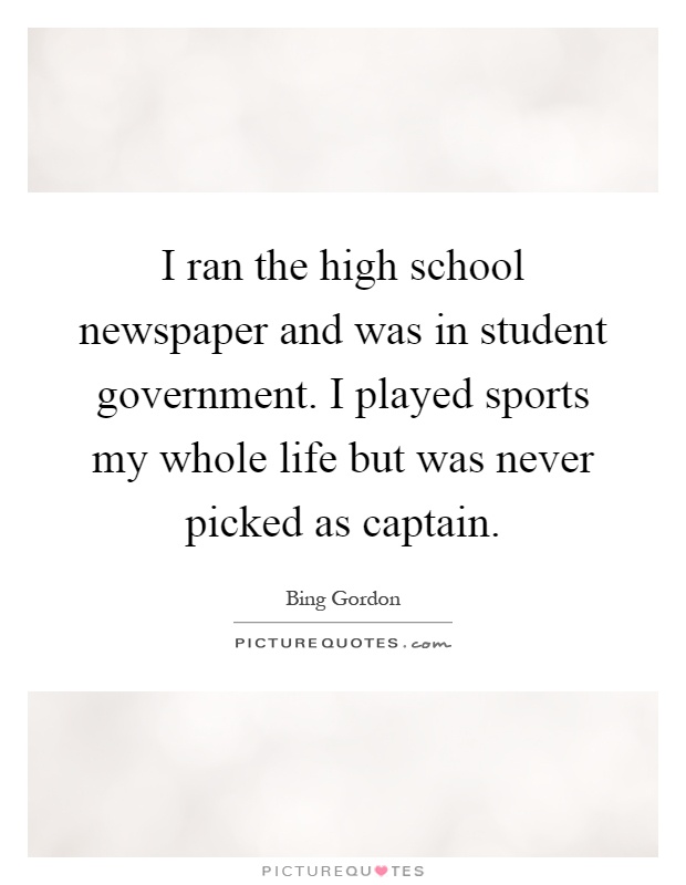 I ran the high school newspaper and was in student government. I played sports my whole life but was never picked as captain Picture Quote #1