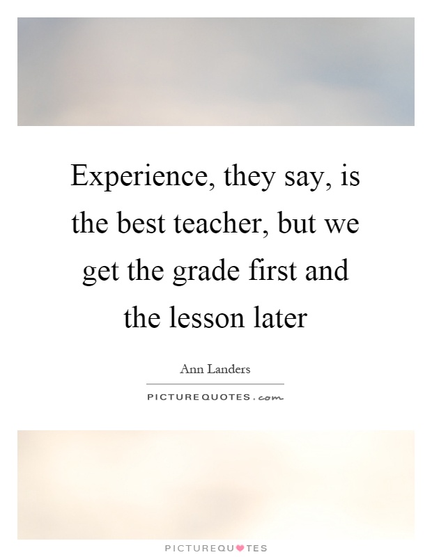 Experience, they say, is the best teacher, but we get the grade first and the lesson later Picture Quote #1
