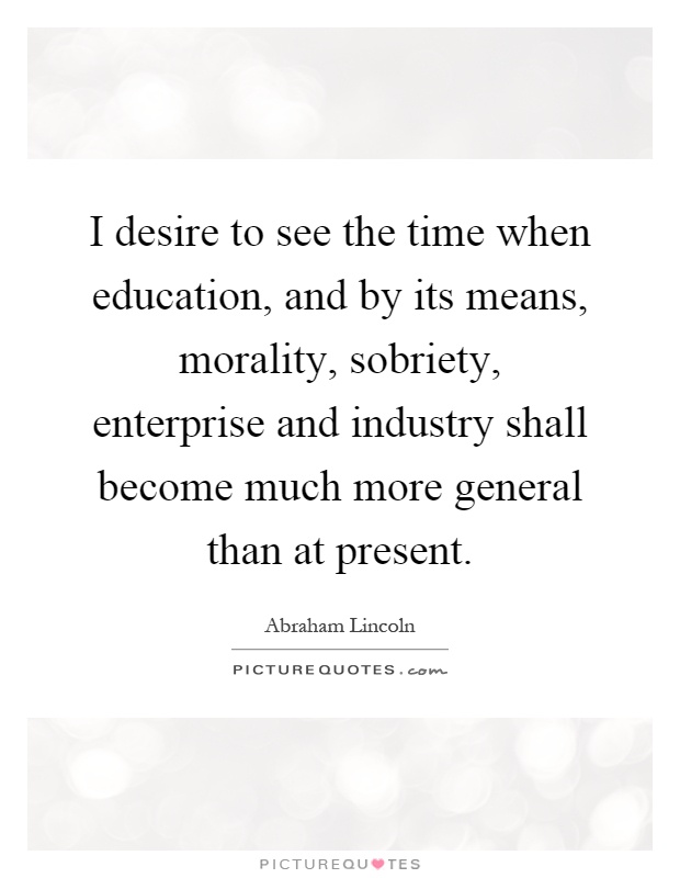 I desire to see the time when education, and by its means, morality, sobriety, enterprise and industry shall become much more general than at present Picture Quote #1