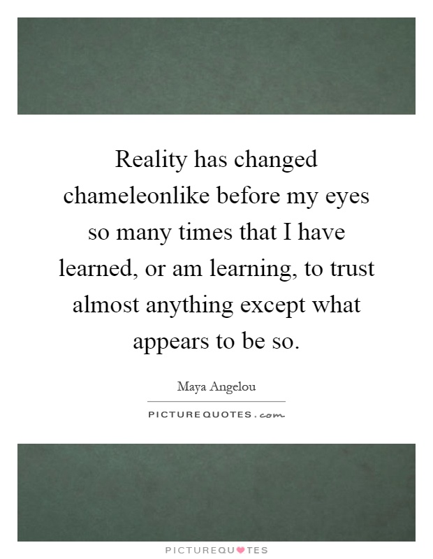 Reality has changed chameleonlike before my eyes so many times that I have learned, or am learning, to trust almost anything except what appears to be so Picture Quote #1