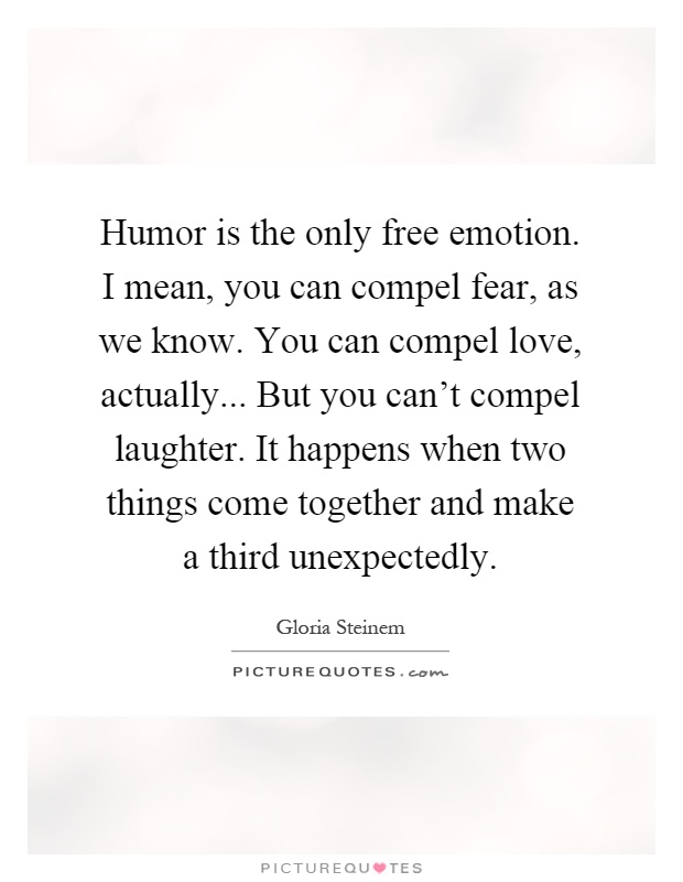 Humor is the only free emotion. I mean, you can compel fear, as we know. You can compel love, actually... But you can’t compel laughter. It happens when two things come together and make a third unexpectedly Picture Quote #1