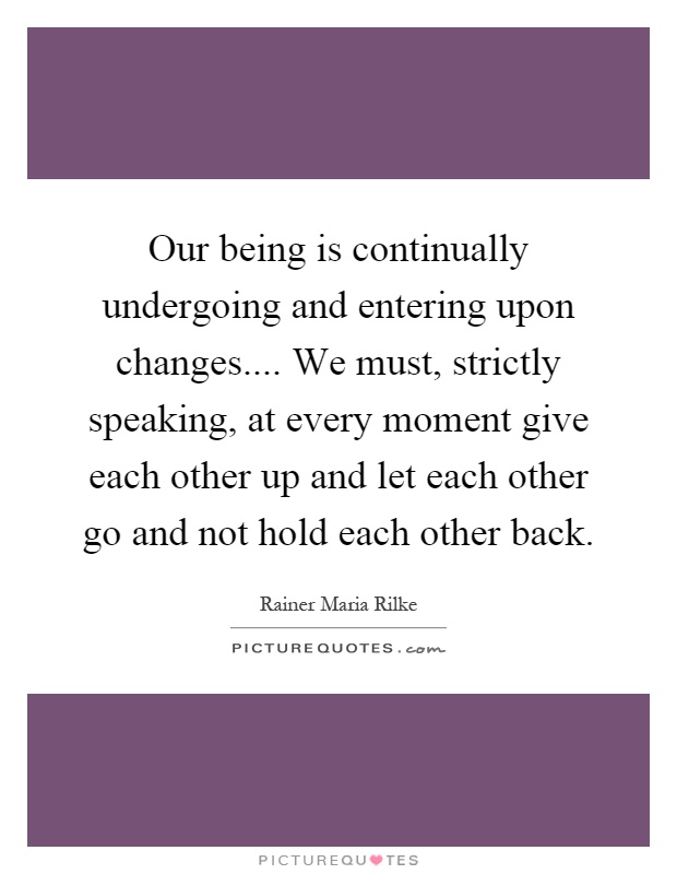 Our being is continually undergoing and entering upon changes.... We must, strictly speaking, at every moment give each other up and let each other go and not hold each other back Picture Quote #1