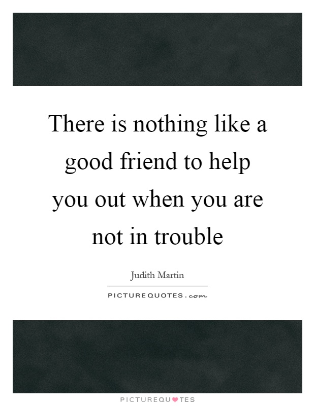 There is nothing like a good friend to help you out when you are not in trouble Picture Quote #1
