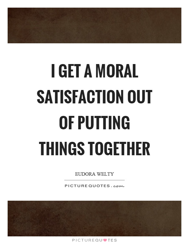 I get a moral satisfaction out of putting things together Picture Quote #1