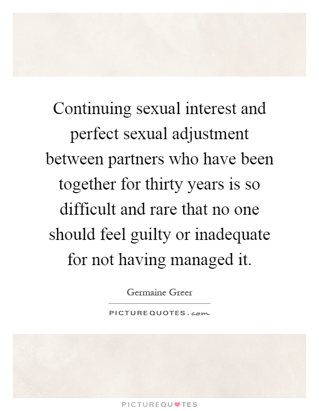 Continuing sexual interest and perfect sexual adjustment between partners who have been together for thirty years is so difficult and rare that no one should feel guilty or inadequate for not having managed it Picture Quote #1