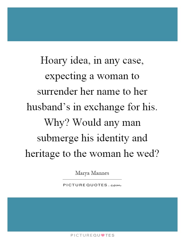 Hoary idea, in any case, expecting a woman to surrender her name to her husband’s in exchange for his. Why? Would any man submerge his identity and heritage to the woman he wed? Picture Quote #1