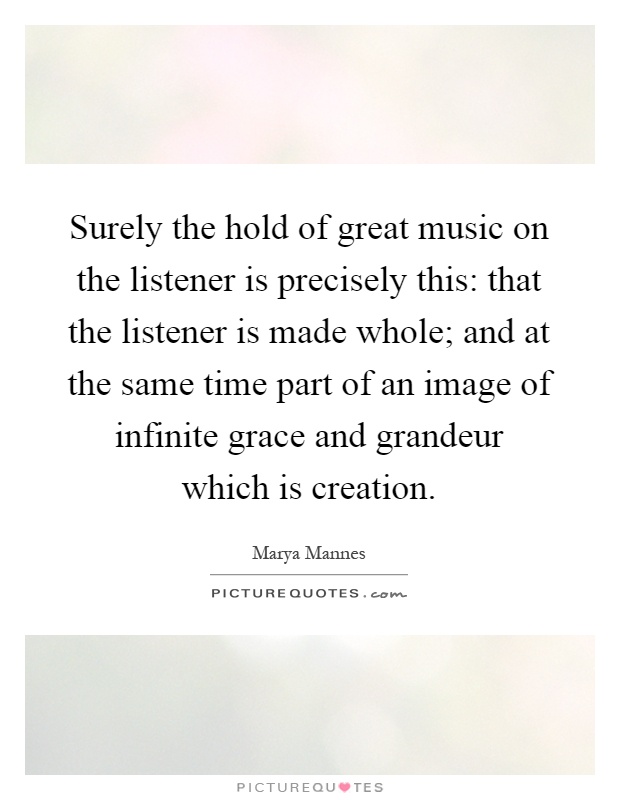 Surely the hold of great music on the listener is precisely this: that the listener is made whole; and at the same time part of an image of infinite grace and grandeur which is creation Picture Quote #1