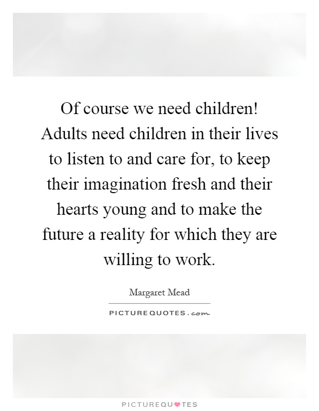 Of course we need children! Adults need children in their lives to listen to and care for, to keep their imagination fresh and their hearts young and to make the future a reality for which they are willing to work Picture Quote #1