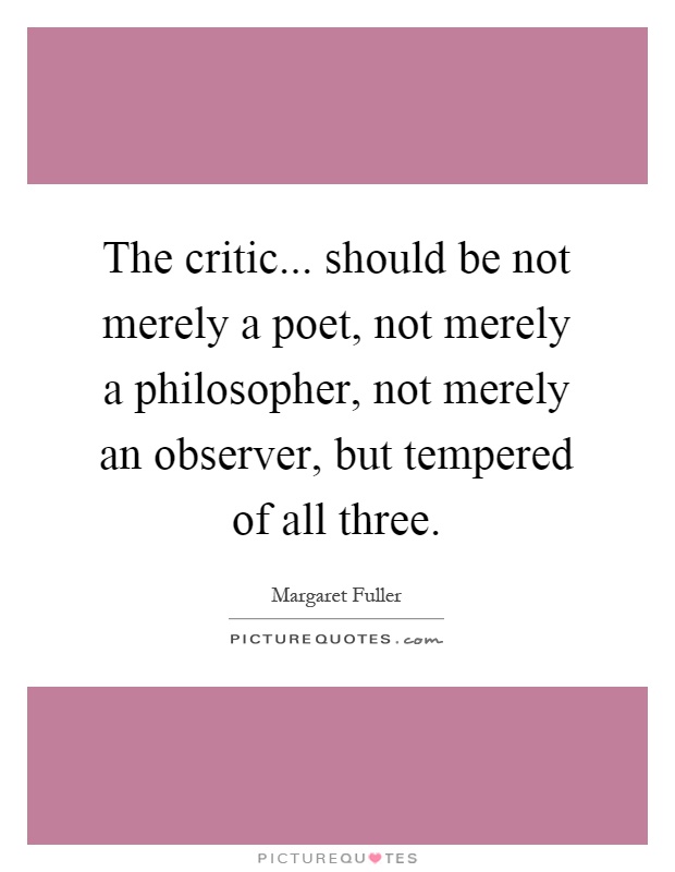 The critic... should be not merely a poet, not merely a philosopher, not merely an observer, but tempered of all three Picture Quote #1