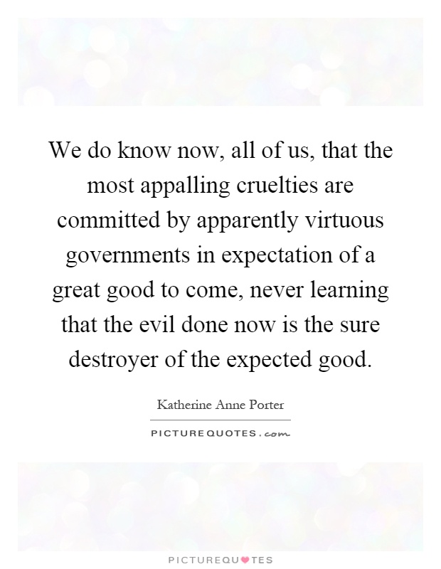 We do know now, all of us, that the most appalling cruelties are committed by apparently virtuous governments in expectation of a great good to come, never learning that the evil done now is the sure destroyer of the expected good Picture Quote #1