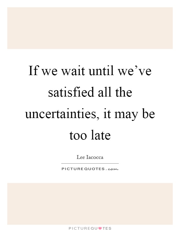 If we wait until we’ve satisfied all the uncertainties, it may be too late Picture Quote #1