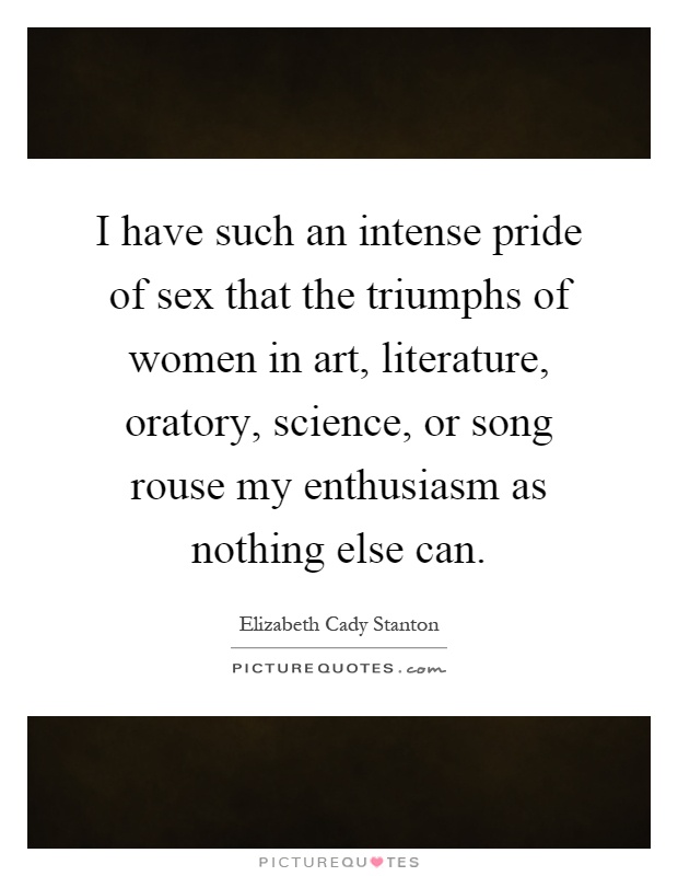 I have such an intense pride of sex that the triumphs of women in art, literature, oratory, science, or song rouse my enthusiasm as nothing else can Picture Quote #1
