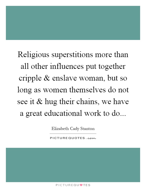 Religious superstitions more than all other influences put together cripple and enslave woman, but so long as women themselves do not see it and hug their chains, we have a great educational work to do Picture Quote #1