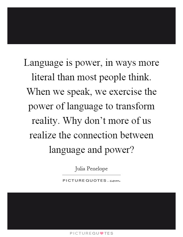Language is power, in ways more literal than most people think. When we speak, we exercise the power of language to transform reality. Why don’t more of us realize the connection between language and power? Picture Quote #1