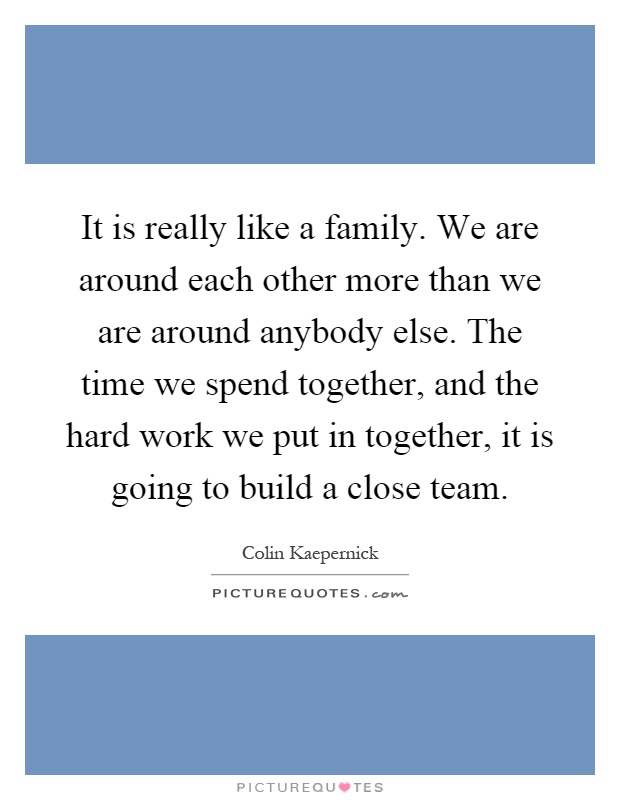 It is really like a family. We are around each other more than we are around anybody else. The time we spend together, and the hard work we put in together, it is going to build a close team Picture Quote #1