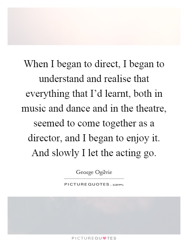 When I began to direct, I began to understand and realise that everything that I’d learnt, both in music and dance and in the theatre, seemed to come together as a director, and I began to enjoy it. And slowly I let the acting go Picture Quote #1
