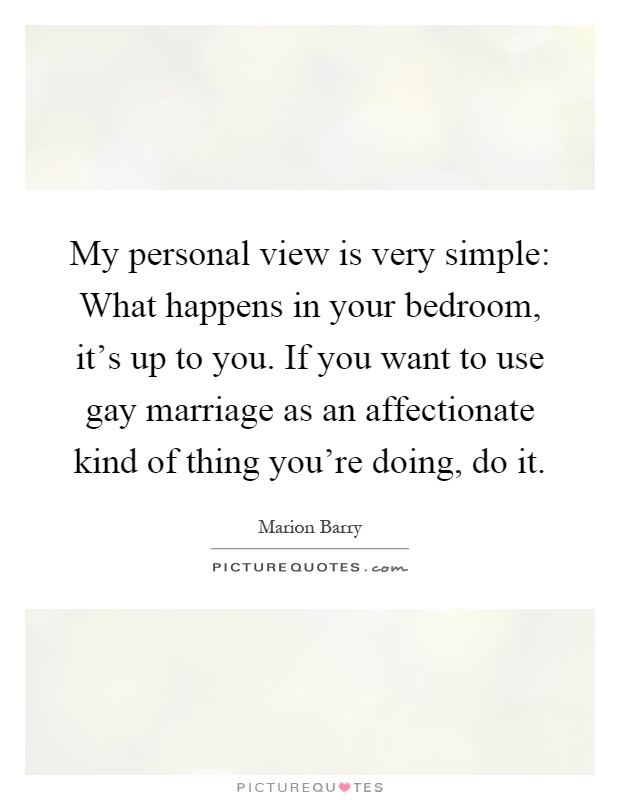 My personal view is very simple: What happens in your bedroom, it’s up to you. If you want to use gay marriage as an affectionate kind of thing you’re doing, do it Picture Quote #1