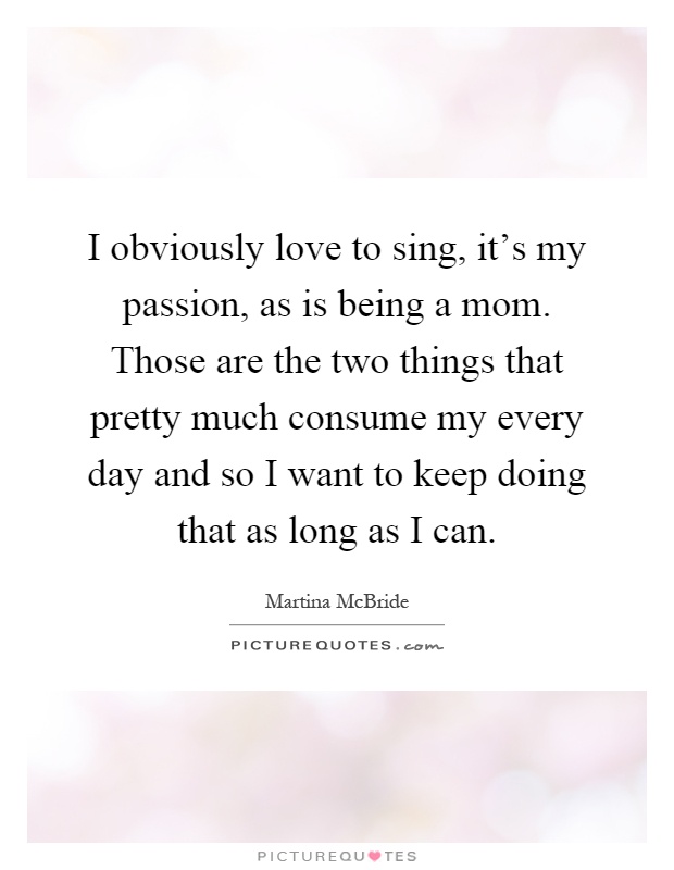 I obviously love to sing, it’s my passion, as is being a mom. Those are the two things that pretty much consume my every day and so I want to keep doing that as long as I can Picture Quote #1