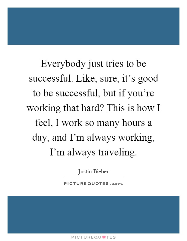 Everybody just tries to be successful. Like, sure, it’s good to be successful, but if you’re working that hard? This is how I feel, I work so many hours a day, and I’m always working, I’m always traveling Picture Quote #1