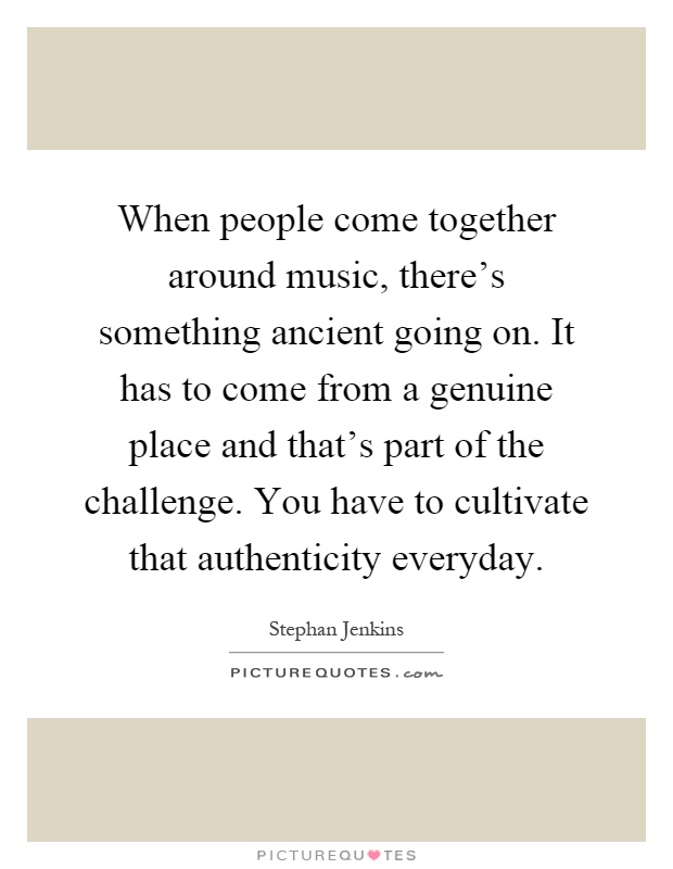 When people come together around music, there’s something ancient going on. It has to come from a genuine place and that’s part of the challenge. You have to cultivate that authenticity everyday Picture Quote #1