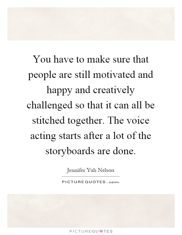 You have to make sure that people are still motivated and happy and creatively challenged so that it can all be stitched together. The voice acting starts after a lot of the storyboards are done Picture Quote #1