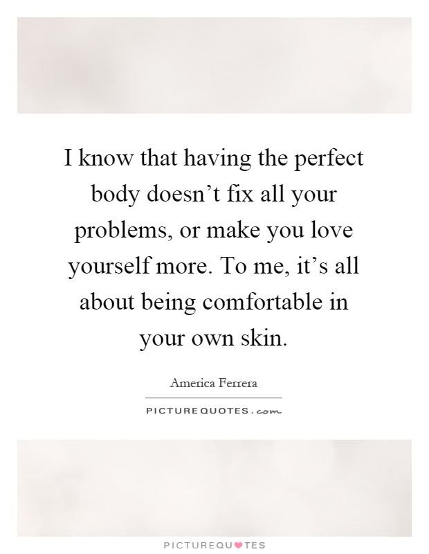 I know that having the perfect body doesn’t fix all your problems, or make you love yourself more. To me, it’s all about being comfortable in your own skin Picture Quote #1