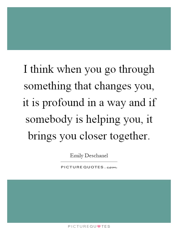 I think when you go through something that changes you, it is profound in a way and if somebody is helping you, it brings you closer together Picture Quote #1