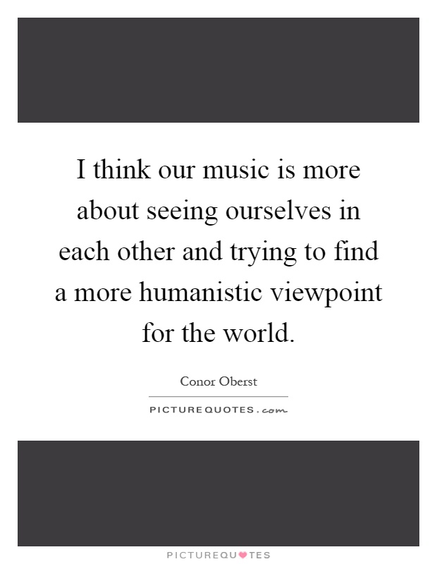 I think our music is more about seeing ourselves in each other and trying to find a more humanistic viewpoint for the world Picture Quote #1