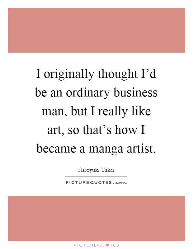 I originally thought I’d be an ordinary business man, but I really like art, so that’s how I became a manga artist Picture Quote #1