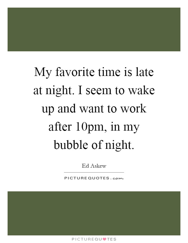 My favorite time is late at night. I seem to wake up and want to work after 10pm, in my bubble of night Picture Quote #1