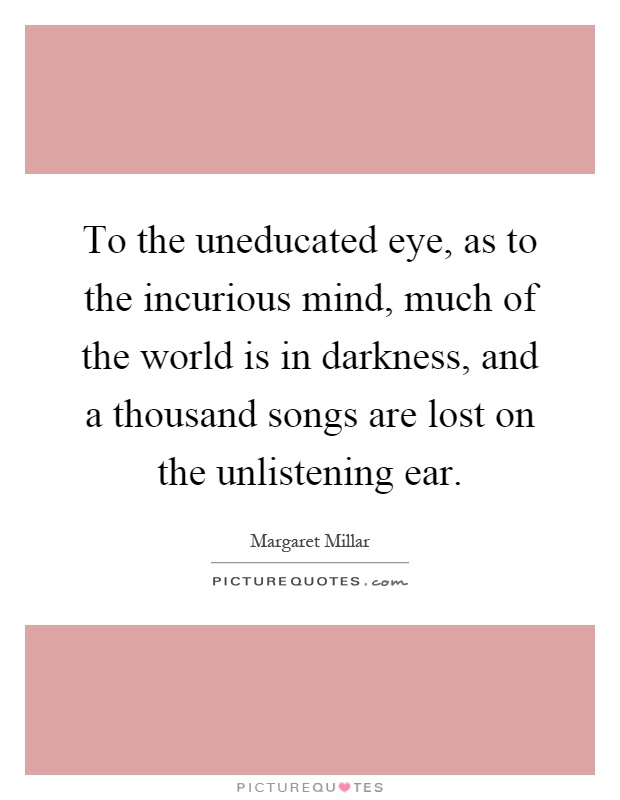 To the uneducated eye, as to the incurious mind, much of the world is in darkness, and a thousand songs are lost on the unlistening ear Picture Quote #1