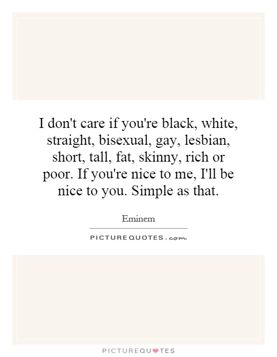 I don't care if you're black, white, straight, bisexual, gay, lesbian, short, tall, fat, skinny, rich or poor. If you're nice to me, I'll be nice to you. Simple as that Picture Quote #1