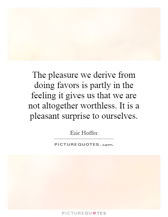 The pleasure we derive from doing favors is partly in the feeling it gives us that we are not altogether worthless. It is a pleasant surprise to ourselves Picture Quote #1