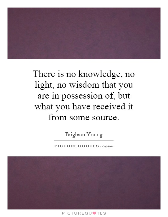 There is no knowledge, no light, no wisdom that you are in possession of, but what you have received it from some source Picture Quote #1