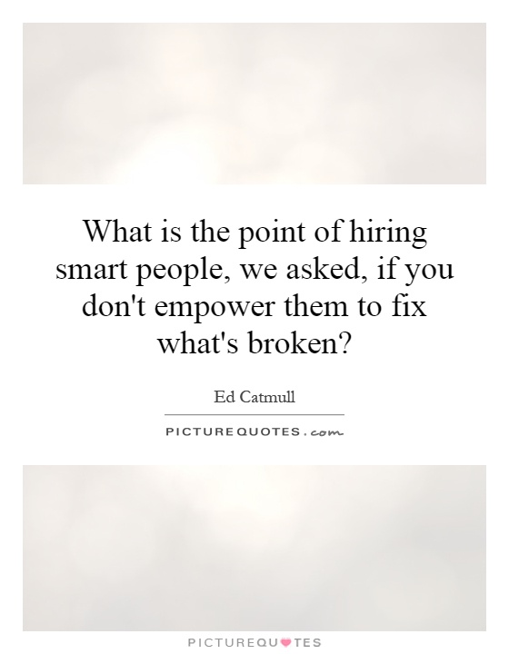 What is the point of hiring smart people, we asked, if you don't empower them to fix what's broken? Picture Quote #1
