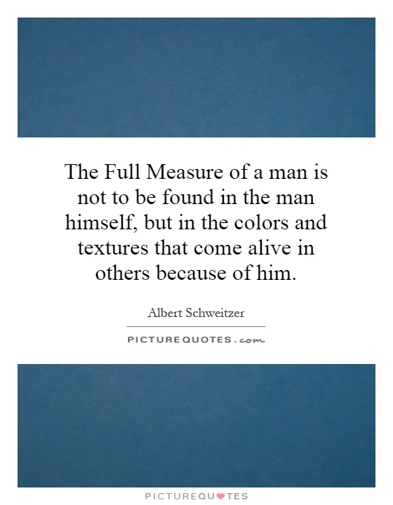 The Full Measure of a man is not to be found in the man himself, but in the colors and textures that come alive in others because of him Picture Quote #1