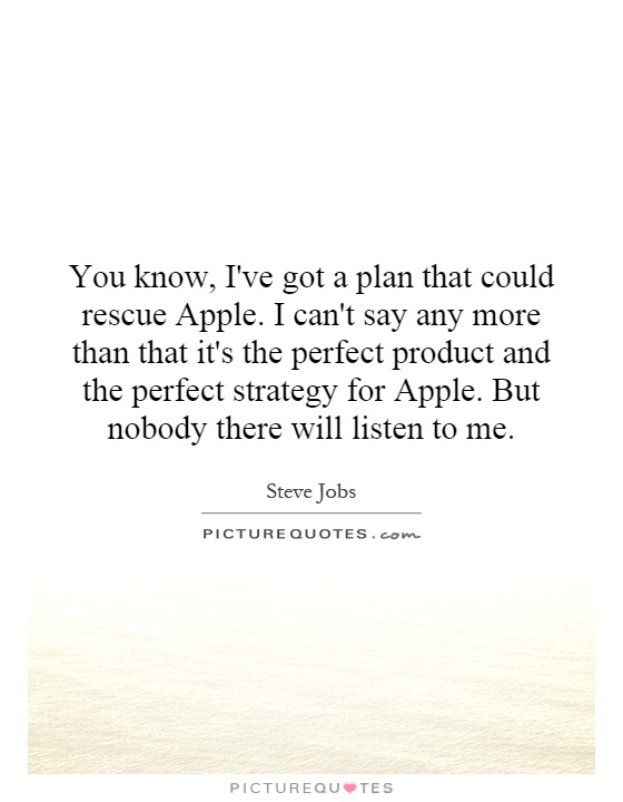 You know, I've got a plan that could rescue Apple. I can't say any more than that it's the perfect product and the perfect strategy for Apple. But nobody there will listen to me Picture Quote #1