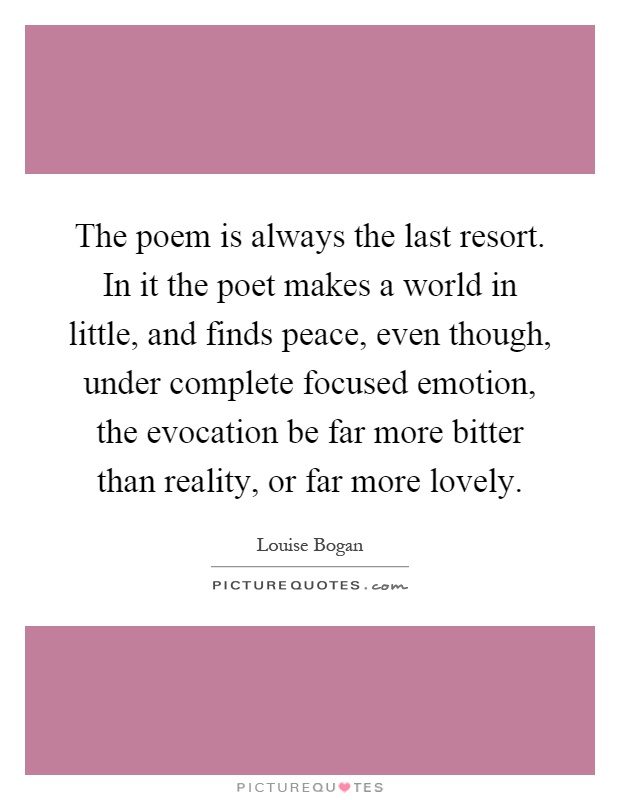 The poem is always the last resort. In it the poet makes a world in little, and finds peace, even though, under complete focused emotion, the evocation be far more bitter than reality, or far more lovely Picture Quote #1