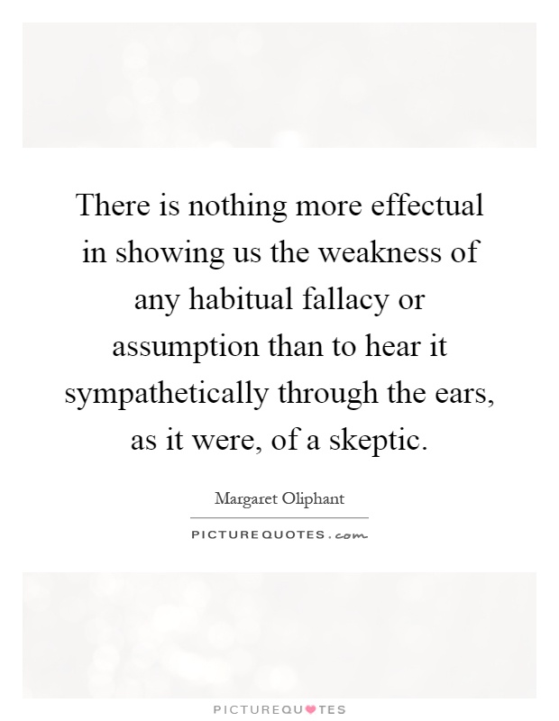 There is nothing more effectual in showing us the weakness of any habitual fallacy or assumption than to hear it sympathetically through the ears, as it were, of a skeptic Picture Quote #1