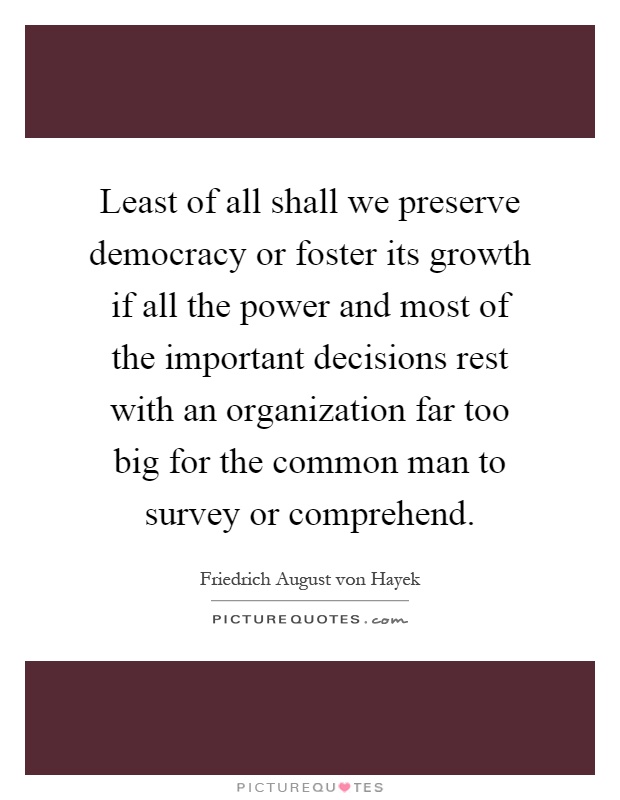 Least of all shall we preserve democracy or foster its growth if all the power and most of the important decisions rest with an organization far too big for the common man to survey or comprehend Picture Quote #1