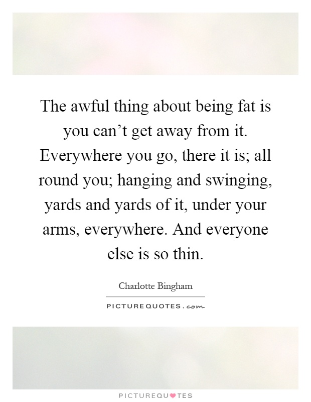 The awful thing about being fat is you can’t get away from it. Everywhere you go, there it is; all round you; hanging and swinging, yards and yards of it, under your arms, everywhere. And everyone else is so thin Picture Quote #1